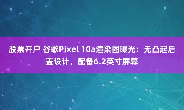 股票开户 谷歌Pixel 10a渲染图曝光:无凸起后盖设计,配备6.2英寸屏幕