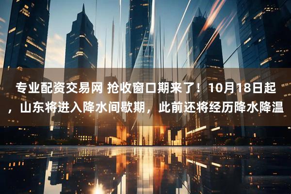 专业配资交易网 抢收窗口期来了!10月18日起,山东将进入降水间歇期,此前还将经历降水降温