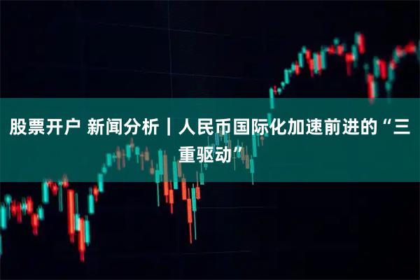 股票开户 新闻分析｜人民币国际化加速前进的“三重驱动”